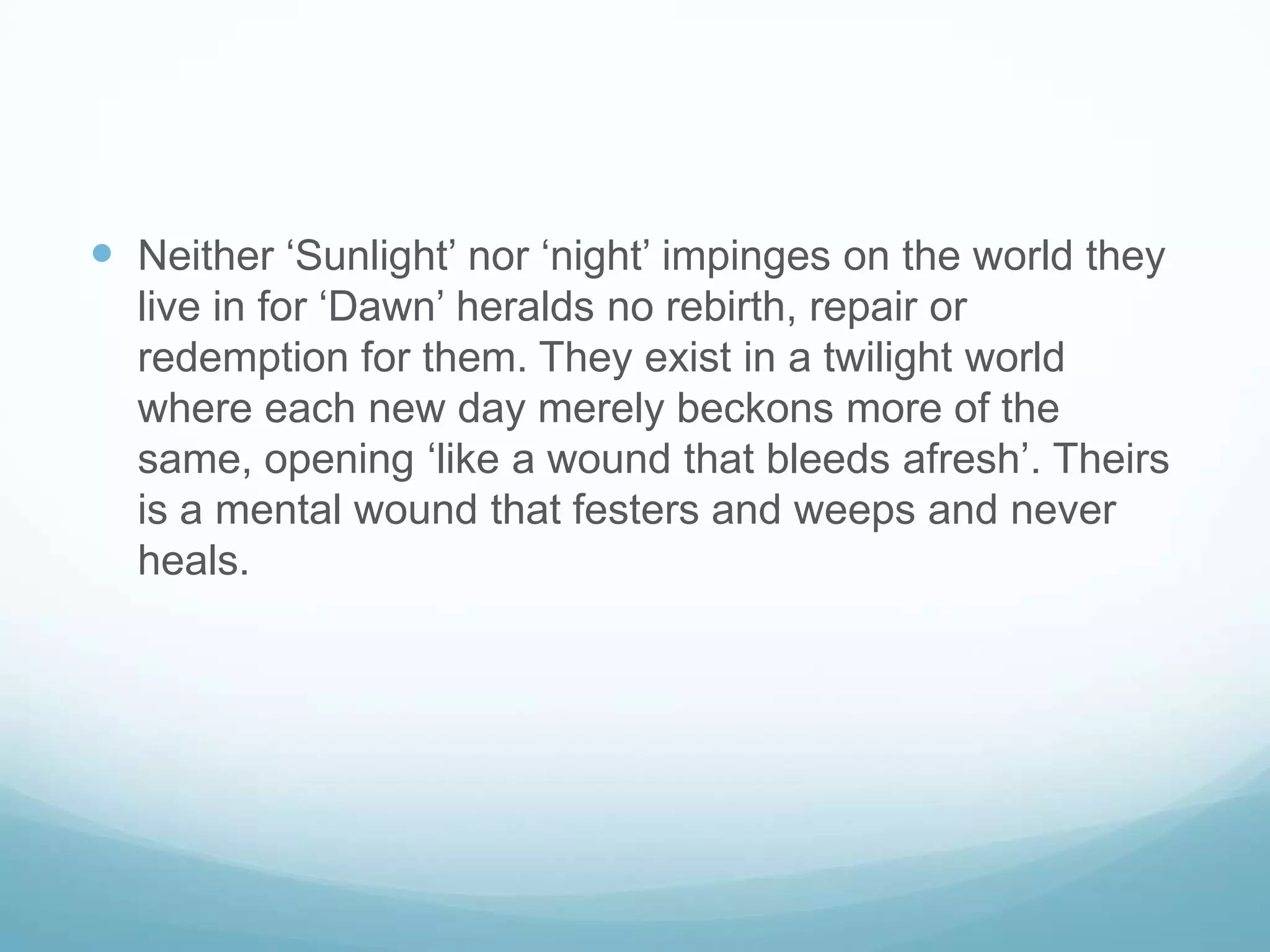 Neither ‘Sunlight’ nor ‘night’ impinges on the world they live in for ‘Dawn’ heralds no rebirth, repair or redemption for them. They exist in a twilight world where each new day merely beckons more of the same, opening ‘like a wound that bleeds afresh’. Theirs is a mental wound that festers and weeps and never heals. 