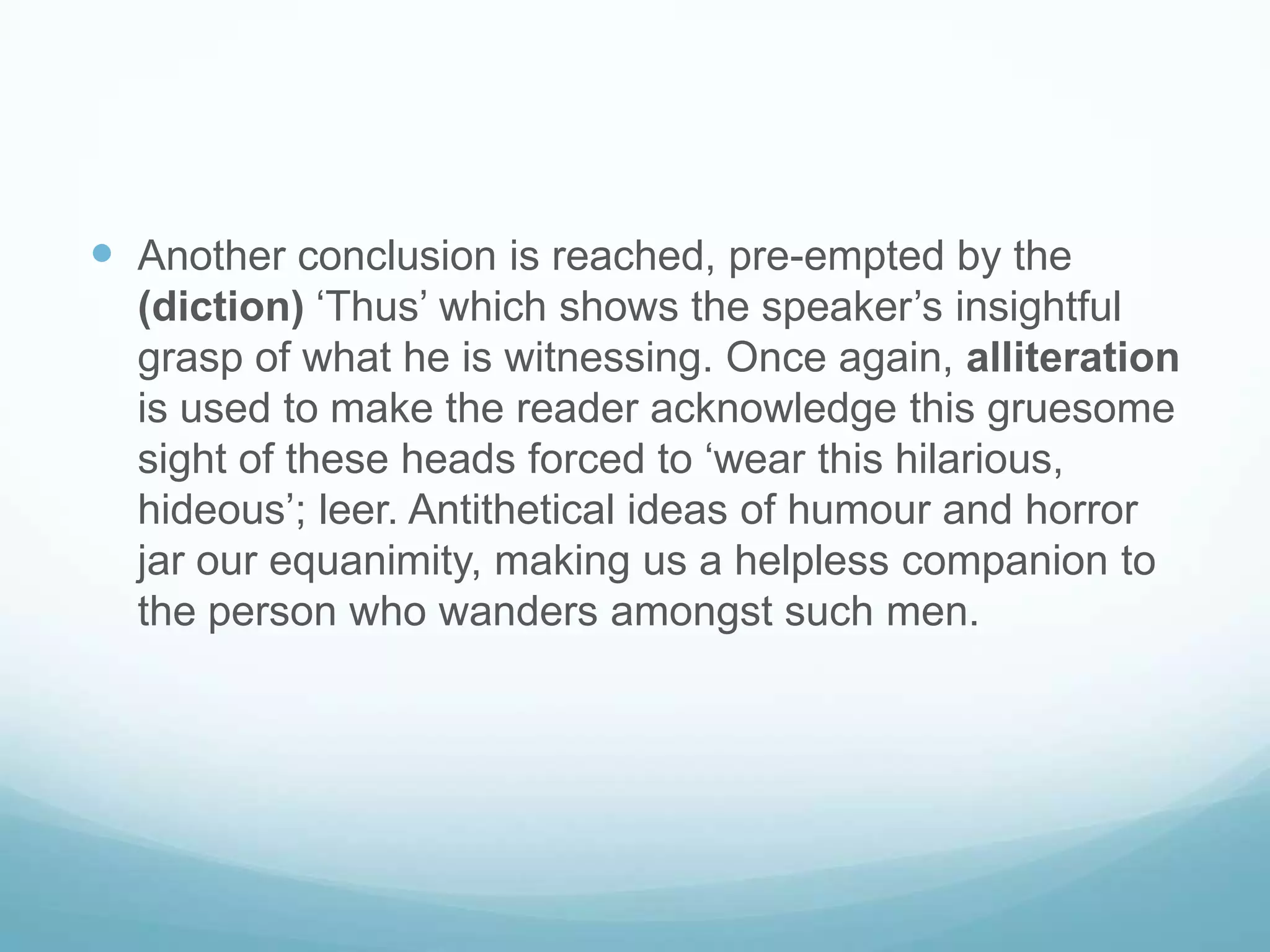 Another conclusion is reached, pre-empted by the  (diction) ‘Thus’ which shows the speaker’s insightful grasp of what he is witnessing. Once again, alliteration is used to make the reader acknowledge this gruesome sight of these heads forced to ‘wear this hilarious, hideous’; leer. Antithetical ideas of humour and horror jar our equanimity, making us a helpless companion to the person who wanders amongst such men.