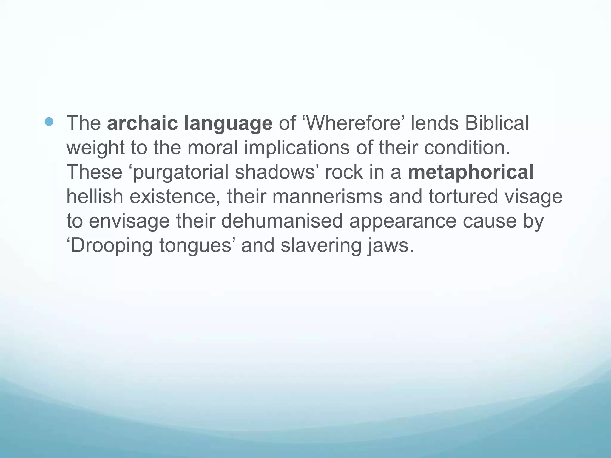 The archaic language of ‘Wherefore’ lends Biblical weight to the moral implications of their condition. These ‘purgatorial shadows’ rock in a metaphorical hellish existence, their mannerisms and tortured visage to envisage their dehumanised appearance cause by ‘Drooping tongues’ and slavering jaws. 