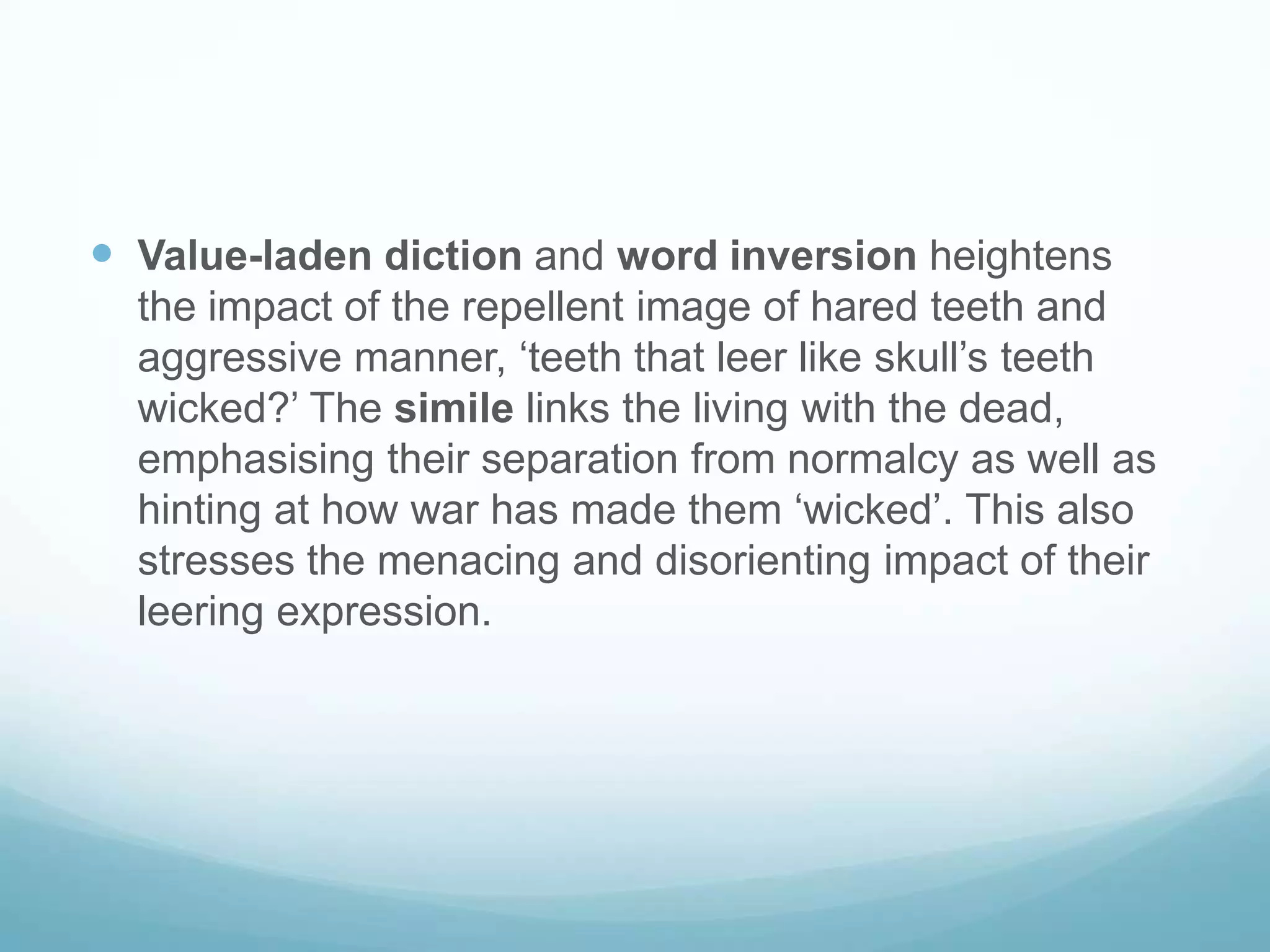 Value-laden diction and word inversion heightens the impact of the repellent image of hared teeth and aggressive manner, ‘teeth that leer like skull’s teeth wicked?’ The simile links the living with the dead, emphasising their separation from normalcy as well as hinting at how war has made them ‘wicked’. This also stresses the menacing and disorienting impact of their leering expression.