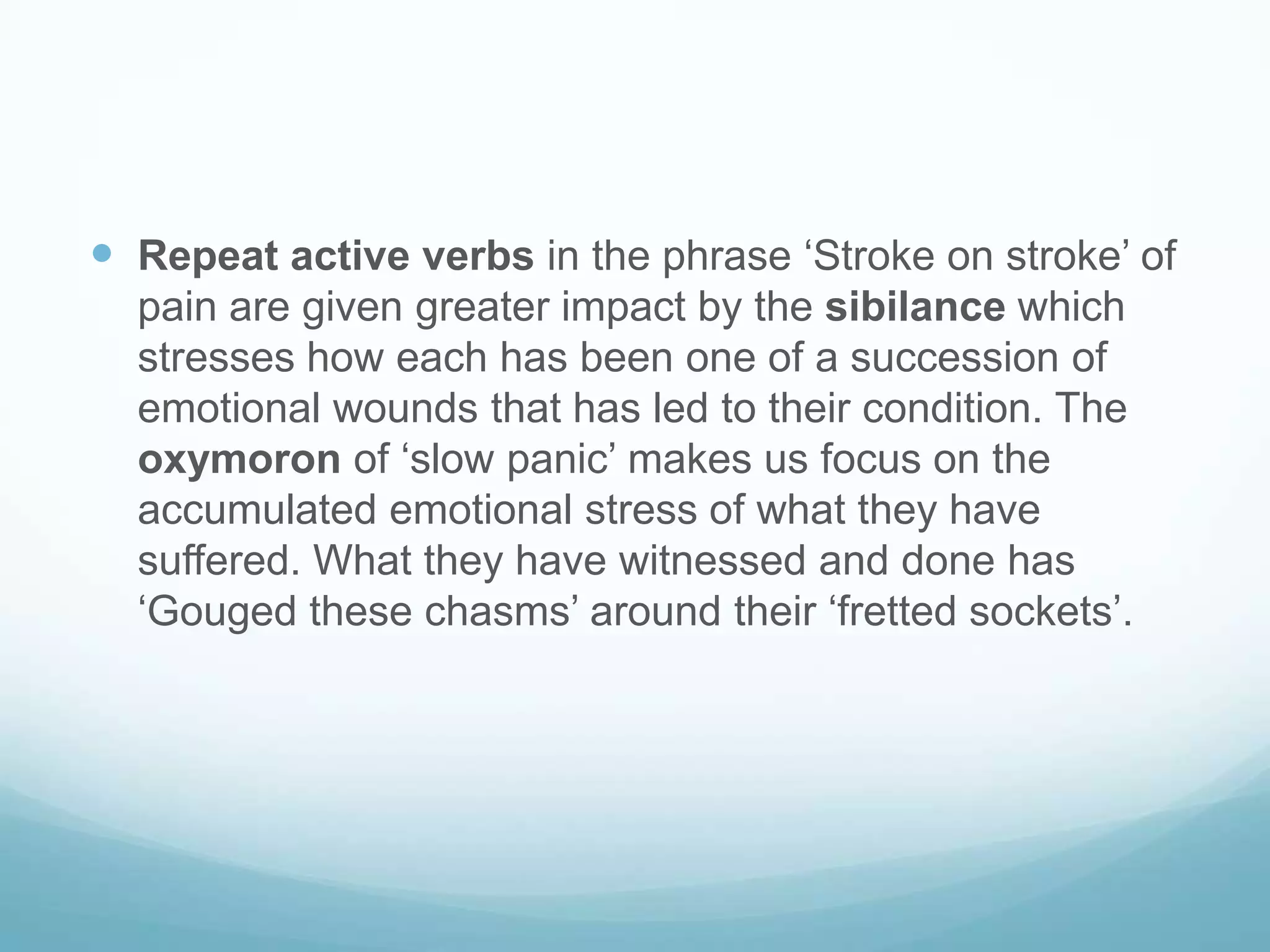 Repeat active verbs in the phrase ‘Stroke on stroke’ of pain are given greater impact by the sibilance which stresses how each has been one of a succession of emotional wounds that has led to their condition. The oxymoron of ‘slow panic’ makes us focus on the accumulated emotional stress of what they have suffered. What they have witnessed and done has ‘Gouged these chasms’ around their ‘fretted sockets’. 