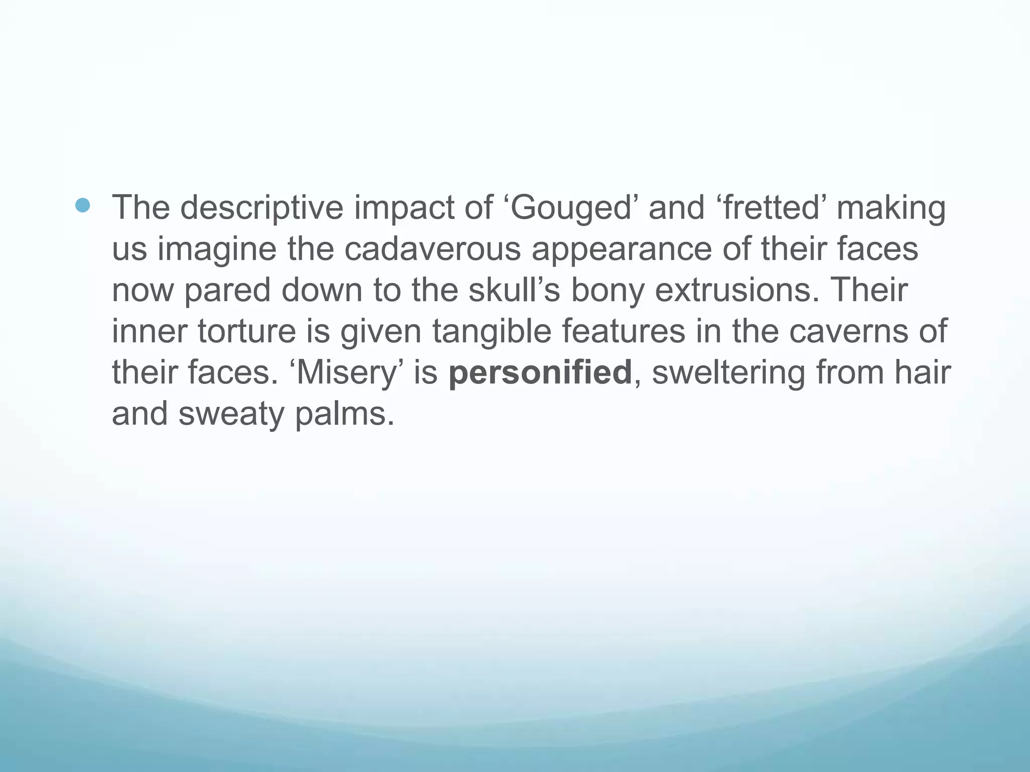 The descriptive impact of ‘Gouged’ and ‘fretted’ making us imagine the cadaverous appearance of their faces now pared down to the skull’s bony extrusions. Their inner torture is given tangible features in the caverns of their faces. ‘Misery’ is personified, sweltering from hair and sweaty palms.
