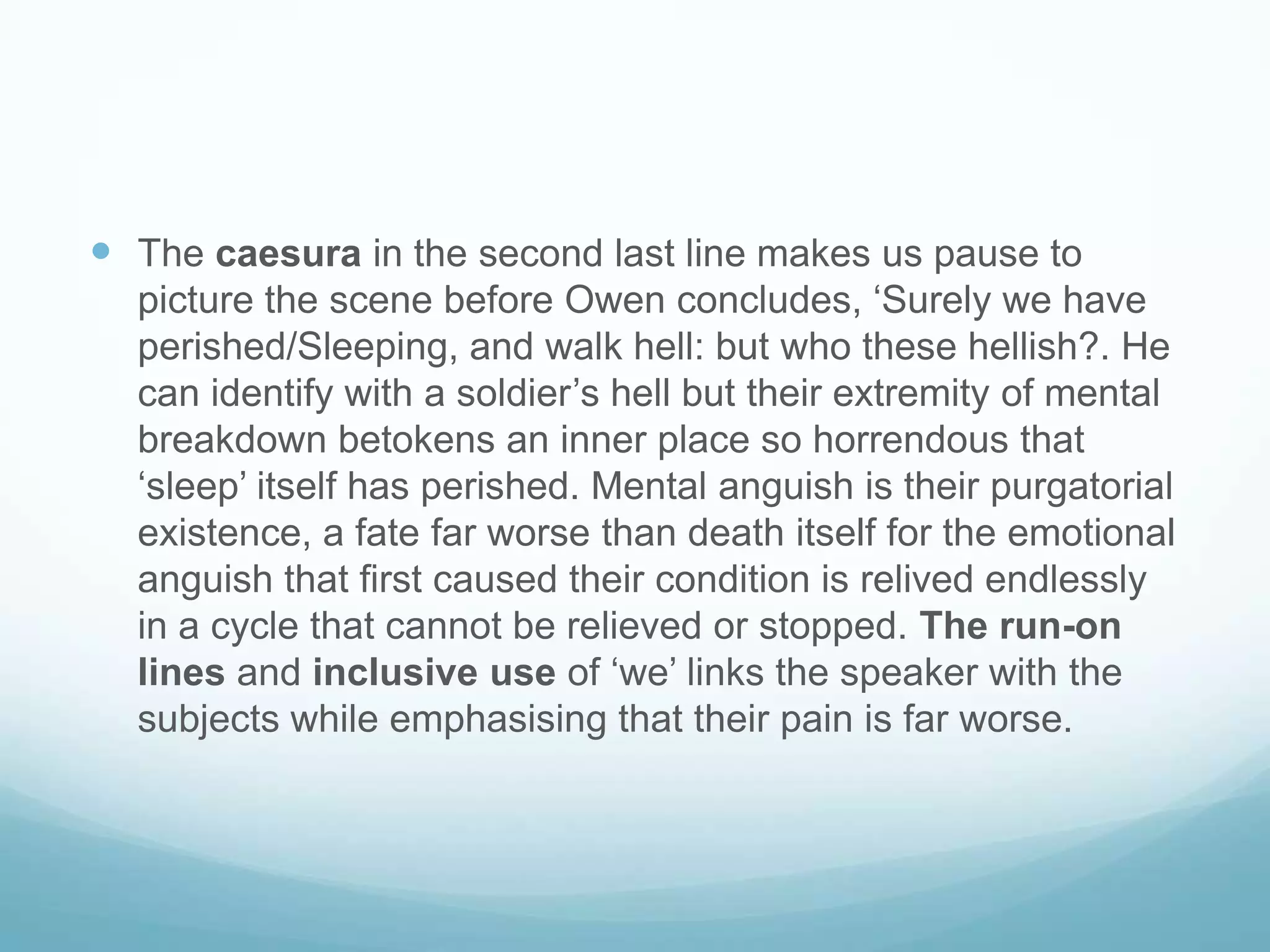 The caesura in the second last line makes us pause to picture the scene before Owen concludes, ‘Surely we have perished/Sleeping, and walk hell: but who these hellish?. He can identify with a soldier’s hell but their extremity of mental breakdown betokens an inner place so horrendous that ‘sleep’ itself has perished. Mental anguish is their purgatorial existence, a fate far worse than death itself for the emotional anguish that first caused their condition is relived endlessly in a cycle that cannot be relieved or stopped. The run-on lines and inclusive use of ‘we’ links the speaker with the subjects while emphasising that their pain is far worse.