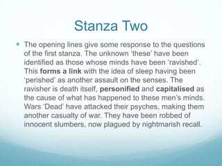 Stanza TwoThe opening lines give some response to the questions of the first stanza. The unknown ‘these’ have been identified as those whose minds have been ‘ravished’. This forms a link with the idea of sleep having been ‘perished’ as another assault on the senses. The ravisher is death itself, personified and capitalised as the cause of what has happened to these men’s minds. Wars ‘Dead’ have attacked their psyches, making them another casualty of war. They have been robbed of innocent slumbers, now plagued by nightmarish recall. 
