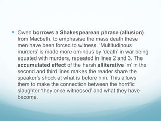 Owen borrows a Shakespearean phrase (allusion) from Macbeth, to emphasise the mass death these men have been forced to witness. ‘Multitudinous murders’ is made more ominous by ‘death’ in war being equated with murders, repeated in lines 2 and 3. The accumulated effect of the harsh alliterative ‘m’ in the second and third lines makes the reader share the speaker’s shock at what is before him. This allows them to make the connection between the horrific slaughter ‘they once witnessed’ and what they have become.