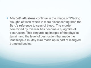 Macbethallusions continue in the image of ‘Wading sloughs of flesh’ which is more disconcerting than the Bard’s reference to seas of blood. The murder committed by this war has become a quagmire of destruction. This conjures up images of the physical terrain and the level of destruction that made the landscape a muddy mire made up in part of mangled, trampled bodies. 