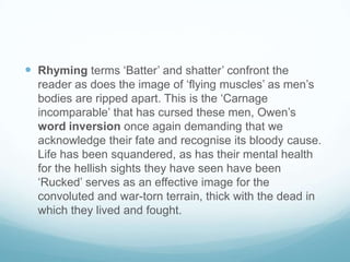 Rhyming terms ‘Batter’ and shatter’ confront the reader as does the image of ‘flying muscles’ as men’s bodies are ripped apart. This is the ‘Carnage incomparable’ that has cursed these men, Owen’s word inversion once again demanding that we acknowledge their fate and recognise its bloody cause. Life has been squandered, as has their mental health for the hellish sights they have seen have been ‘Rucked’ serves as an effective image for the convoluted and war-torn terrain, thick with the dead in which they lived and fought.
