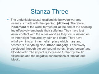 Stanza ThreeThe undeniable causal relationship between war and insanity is made with the opening  (diction) ‘Therefore’. Placement of the word ‘tormented’ at the end of the opening line effectively emphasis their suffering. They have lost visual contact with the outer world as they focus instead on an inner sight fractured by pain and death. They have withdrawn into an inner hellish place which mars and besmears everything else. Blood imagery is effectively developed through the compound words, ‘blood-smear’ and ‘blood-black’. The impact is increased further by the ‘b’ alliteration and the negative connotations of ‘smear’ and ‘black’.