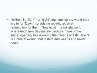 Neither ‘Sunlight’ nor ‘night’ impinges on the world they live in for ‘Dawn’ heralds no rebirth, repair or redemption for them. They exist in a twilight world where each new day merely beckons more of the same, opening ‘like a wound that bleeds afresh’. Theirs is a mental wound that festers and weeps and never heals. 
