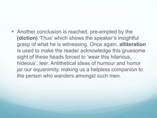 Another conclusion is reached, pre-empted by the  (diction) ‘Thus’ which shows the speaker’s insightful grasp of what he is witnessing. Once again, alliteration is used to make the reader acknowledge this gruesome sight of these heads forced to ‘wear this hilarious, hideous’; leer. Antithetical ideas of humour and horror jar our equanimity, making us a helpless companion to the person who wanders amongst such men.