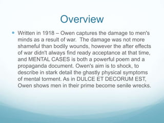 OverviewWritten in 1918 – Owen captures the damage to men's mindsas a result of war.  The damage was not more shameful than bodily wounds, however the after effects of war didn't always find ready acceptance at that time, and MENTAL CASES is both a powerful poem and a propaganda document. Owen's aim is to shock, to describe in stark detail the ghastly physical symptoms of mental torment. As in DULCE ET DECORUM EST, Owen shows men in their prime become senile wrecks.