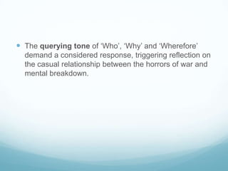 The querying tone of ‘Who’, ‘Why’ and ‘Wherefore’ demand a considered response, triggering reflection on the casual relationship between the horrors of war and mental breakdown.