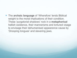 The archaic language of ‘Wherefore’ lends Biblical weight to the moral implications of their condition. These ‘purgatorial shadows’ rock in a metaphorical hellish existence, their mannerisms and tortured visage to envisage their dehumanised appearance cause by ‘Drooping tongues’ and slavering jaws. 