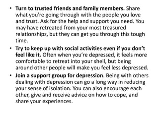 • Turn to trusted friends and family members. Share
what you’re going through with the people you love
and trust. Ask for the help and support you need. You
may have retreated from your most treasured
relationships, but they can get you through this tough
time.
• Try to keep up with social activities even if you don’t
feel like it. Often when you’re depressed, it feels more
comfortable to retreat into your shell, but being
around other people will make you feel less depressed.
• Join a support group for depression. Being with others
dealing with depression can go a long way in reducing
your sense of isolation. You can also encourage each
other, give and receive advice on how to cope, and
share your experiences.
 