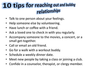 • Talk to one person about your feelings.
• Help someone else by volunteering.
• Have lunch or coffee with a friend.
• Ask a loved one to check in with you regularly.
• Accompany someone to the movies, a concert, or a
small get-together.
• Call or email an old friend.
• Go for a walk with a workout buddy.
• Schedule a weekly dinner date.
• Meet new people by taking a class or joining a club.
• Confide in a counselor, therapist, or clergy member.
 