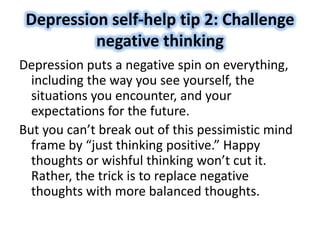 Depression self-help tip 2: Challenge
negative thinking
Depression puts a negative spin on everything,
including the way you see yourself, the
situations you encounter, and your
expectations for the future.
But you can’t break out of this pessimistic mind
frame by “just thinking positive.” Happy
thoughts or wishful thinking won’t cut it.
Rather, the trick is to replace negative
thoughts with more balanced thoughts.
 