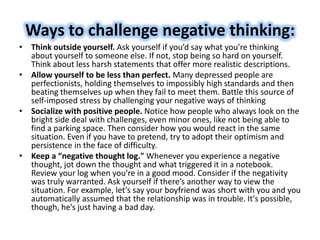 Ways to challenge negative thinking:
• Think outside yourself. Ask yourself if you’d say what you’re thinking
about yourself to someone else. If not, stop being so hard on yourself.
Think about less harsh statements that offer more realistic descriptions.
• Allow yourself to be less than perfect. Many depressed people are
perfectionists, holding themselves to impossibly high standards and then
beating themselves up when they fail to meet them. Battle this source of
self-imposed stress by challenging your negative ways of thinking
• Socialize with positive people. Notice how people who always look on the
bright side deal with challenges, even minor ones, like not being able to
find a parking space. Then consider how you would react in the same
situation. Even if you have to pretend, try to adopt their optimism and
persistence in the face of difficulty.
• Keep a “negative thought log." Whenever you experience a negative
thought, jot down the thought and what triggered it in a notebook.
Review your log when you’re in a good mood. Consider if the negativity
was truly warranted. Ask yourself if there’s another way to view the
situation. For example, let’s say your boyfriend was short with you and you
automatically assumed that the relationship was in trouble. It's possible,
though, he’s just having a bad day.
 