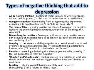 Types of negative thinking that add to
depression
• All-or-nothing thinking – Looking at things in black-or-white categories,
with no middle ground (“If I fall short of perfection, I’m a total failure.”)
• Overgeneralization – Generalizing from a single negative experience,
expecting it to hold true forever (“I can’t do anything right.”)
• The mental filter – Ignoring positive events and focusing on the negative.
Noticing the one thing that went wrong, rather than all the things that
went right.
• Diminishing the positive – Coming up with reasons why positive events
don’t count (“She said she had a good time on our date, but I think she
was just being nice.”)
• Jumping to conclusions – Making negative interpretations without actual
evidence. You act like a mind reader (“He must think I’m pathetic”) or a
fortune teller (“I’ll be stuck in this dead end job forever”)
• Emotional reasoning – Believing that the way you feel reflects reality (“I
feel like such a loser. I really am no good!”)
• ‘Shoulds’ and ‘should-nots’ – Holding yourself to a strict list of what you
should and shouldn’t do, and beating yourself up if you don’t live up to
your rules.
• Labeling – Labeling yourself based on mistakes and perceived
shortcomings (“I’m a failure; an idiot; a loser.”)
 