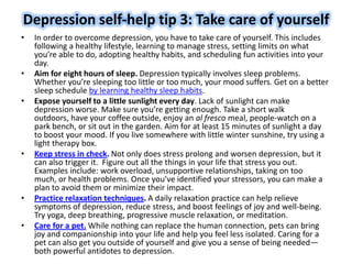 Depression self-help tip 3: Take care of yourself
• In order to overcome depression, you have to take care of yourself. This includes
following a healthy lifestyle, learning to manage stress, setting limits on what
you’re able to do, adopting healthy habits, and scheduling fun activities into your
day.
• Aim for eight hours of sleep. Depression typically involves sleep problems.
Whether you’re sleeping too little or too much, your mood suffers. Get on a better
sleep schedule by learning healthy sleep habits.
• Expose yourself to a little sunlight every day. Lack of sunlight can make
depression worse. Make sure you’re getting enough. Take a short walk
outdoors, have your coffee outside, enjoy an al fresco meal, people-watch on a
park bench, or sit out in the garden. Aim for at least 15 minutes of sunlight a day
to boost your mood. If you live somewhere with little winter sunshine, try using a
light therapy box.
• Keep stress in check. Not only does stress prolong and worsen depression, but it
can also trigger it. Figure out all the things in your life that stress you out.
Examples include: work overload, unsupportive relationships, taking on too
much, or health problems. Once you’ve identified your stressors, you can make a
plan to avoid them or minimize their impact.
• Practice relaxation techniques. A daily relaxation practice can help relieve
symptoms of depression, reduce stress, and boost feelings of joy and well-being.
Try yoga, deep breathing, progressive muscle relaxation, or meditation.
• Care for a pet. While nothing can replace the human connection, pets can bring
joy and companionship into your life and help you feel less isolated. Caring for a
pet can also get you outside of yourself and give you a sense of being needed—
both powerful antidotes to depression.
 