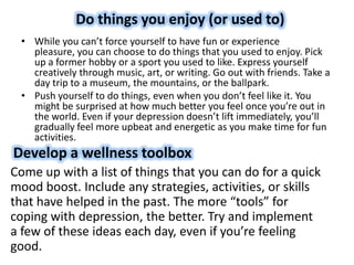 Do things you enjoy (or used to)
• While you can’t force yourself to have fun or experience
pleasure, you can choose to do things that you used to enjoy. Pick
up a former hobby or a sport you used to like. Express yourself
creatively through music, art, or writing. Go out with friends. Take a
day trip to a museum, the mountains, or the ballpark.
• Push yourself to do things, even when you don’t feel like it. You
might be surprised at how much better you feel once you’re out in
the world. Even if your depression doesn’t lift immediately, you’ll
gradually feel more upbeat and energetic as you make time for fun
activities.
Develop a wellness toolbox
Come up with a list of things that you can do for a quick
mood boost. Include any strategies, activities, or skills
that have helped in the past. The more “tools” for
coping with depression, the better. Try and implement
a few of these ideas each day, even if you’re feeling
good.
 