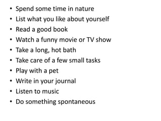 • Spend some time in nature
• List what you like about yourself
• Read a good book
• Watch a funny movie or TV show
• Take a long, hot bath
• Take care of a few small tasks
• Play with a pet
• Write in your journal
• Listen to music
• Do something spontaneous
 