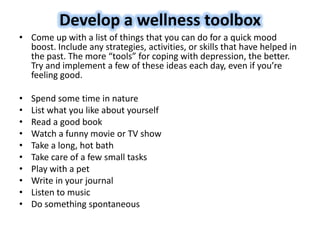 Develop a wellness toolbox
• Come up with a list of things that you can do for a quick mood
boost. Include any strategies, activities, or skills that have helped in
the past. The more “tools” for coping with depression, the better.
Try and implement a few of these ideas each day, even if you’re
feeling good.
• Spend some time in nature
• List what you like about yourself
• Read a good book
• Watch a funny movie or TV show
• Take a long, hot bath
• Take care of a few small tasks
• Play with a pet
• Write in your journal
• Listen to music
• Do something spontaneous
 