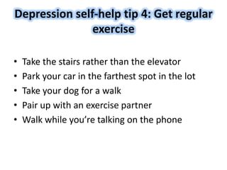 Depression self-help tip 4: Get regular
exercise
• Take the stairs rather than the elevator
• Park your car in the farthest spot in the lot
• Take your dog for a walk
• Pair up with an exercise partner
• Walk while you’re talking on the phone
 