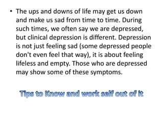 • The ups and downs of life may get us down
and make us sad from time to time. During
such times, we often say we are depressed,
but clinical depression is different. Depression
is not just feeling sad (some depressed people
don't even feel that way), it is about feeling
lifeless and empty. Those who are depressed
may show some of these symptoms.
 