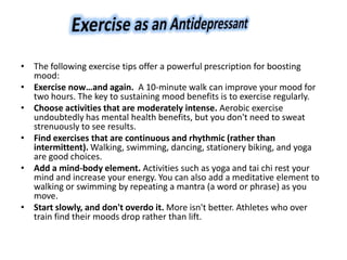 • The following exercise tips offer a powerful prescription for boosting
mood:
• Exercise now…and again. A 10-minute walk can improve your mood for
two hours. The key to sustaining mood benefits is to exercise regularly.
• Choose activities that are moderately intense. Aerobic exercise
undoubtedly has mental health benefits, but you don't need to sweat
strenuously to see results.
• Find exercises that are continuous and rhythmic (rather than
intermittent). Walking, swimming, dancing, stationery biking, and yoga
are good choices.
• Add a mind-body element. Activities such as yoga and tai chi rest your
mind and increase your energy. You can also add a meditative element to
walking or swimming by repeating a mantra (a word or phrase) as you
move.
• Start slowly, and don't overdo it. More isn't better. Athletes who over
train find their moods drop rather than lift.
 