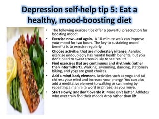 Depression self-help tip 5: Eat a
healthy, mood-boosting diet
• The following exercise tips offer a powerful prescription for
boosting mood:
• Exercise now…and again. A 10-minute walk can improve
your mood for two hours. The key to sustaining mood
benefits is to exercise regularly.
• Choose activities that are moderately intense. Aerobic
exercise undoubtedly has mental health benefits, but you
don't need to sweat strenuously to see results.
• Find exercises that are continuous and rhythmic (rather
than intermittent). Walking, swimming, dancing, stationery
biking, and yoga are good choices.
• Add a mind-body element. Activities such as yoga and tai
chi rest your mind and increase your energy. You can also
add a meditative element to walking or swimming by
repeating a mantra (a word or phrase) as you move.
• Start slowly, and don't overdo it. More isn't better. Athletes
who over train find their moods drop rather than lift.
 