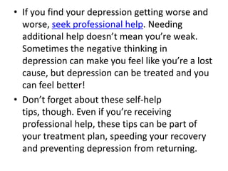 • If you find your depression getting worse and
worse, seek professional help. Needing
additional help doesn’t mean you’re weak.
Sometimes the negative thinking in
depression can make you feel like you’re a lost
cause, but depression can be treated and you
can feel better!
• Don’t forget about these self-help
tips, though. Even if you’re receiving
professional help, these tips can be part of
your treatment plan, speeding your recovery
and preventing depression from returning.
 