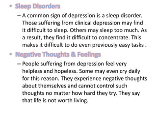 • Sleep Disorders
– A common sign of depression is a sleep disorder.
Those suffering from clinical depression may find
it difficult to sleep. Others may sleep too much. As
a result, they find it difficult to concentrate. This
makes it difficult to do even previously easy tasks .
• Negative Thoughts & Feelings
– People suffering from depression feel very
helpless and hopeless. Some may even cry daily
for this reason. They experience negative thoughts
about themselves and cannot control such
thoughts no matter how hard they try. They say
that life is not worth living.
 