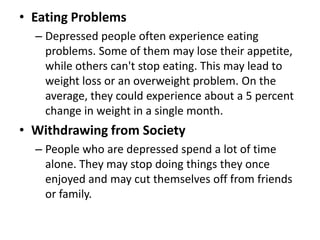 • Eating Problems
– Depressed people often experience eating
problems. Some of them may lose their appetite,
while others can't stop eating. This may lead to
weight loss or an overweight problem. On the
average, they could experience about a 5 percent
change in weight in a single month.
• Withdrawing from Society
– People who are depressed spend a lot of time
alone. They may stop doing things they once
enjoyed and may cut themselves off from friends
or family.
 