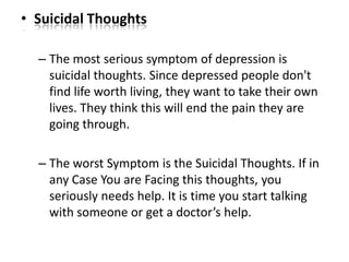 • Suicidal Thoughts
– The most serious symptom of depression is
suicidal thoughts. Since depressed people don't
find life worth living, they want to take their own
lives. They think this will end the pain they are
going through.
– The worst Symptom is the Suicidal Thoughts. If in
any Case You are Facing this thoughts, you
seriously needs help. It is time you start talking
with someone or get a doctor’s help.
 