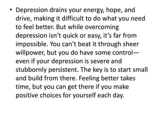 • Depression drains your energy, hope, and
drive, making it difficult to do what you need
to feel better. But while overcoming
depression isn’t quick or easy, it’s far from
impossible. You can’t beat it through sheer
willpower, but you do have some control—
even if your depression is severe and
stubbornly persistent. The key is to start small
and build from there. Feeling better takes
time, but you can get there if you make
positive choices for yourself each day.
 