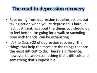 The road to depression recovery
• Recovering from depression requires action, but
taking action when you’re depressed is hard. In
fact, just thinking about the things you should do
to feel better, like going for a walk or spending
time with friends, can be exhausting.
• It’s the Catch-22 of depression recovery: The
things that help the most are the things that are
the most difficult to do. There’s a difference,
however, between something that's difficult and
something that's impossible.
 