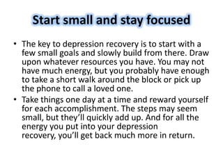 • The key to depression recovery is to start with a
few small goals and slowly build from there. Draw
upon whatever resources you have. You may not
have much energy, but you probably have enough
to take a short walk around the block or pick up
the phone to call a loved one.
• Take things one day at a time and reward yourself
for each accomplishment. The steps may seem
small, but they’ll quickly add up. And for all the
energy you put into your depression
recovery, you’ll get back much more in return.
Start small and stay focused
 