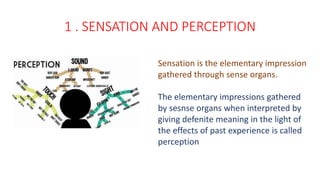 1 . SENSATION AND PERCEPTION
Sensation is the elementary impression
gathered through sense organs.
The elementary impressions gathered
by sesnse organs when interpreted by
giving defenite meaning in the light of
the effects of past experience is called
perception
 