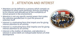 3 . ATTENTION AND INTEREST
• Attention can be defined as a process which compels an
individual to select some particular stimulus according
to his interest and attitude,out of the multiplicity of
stimuli present in the environment.
• Attention is not any specific mental power that makes
the selection possible,but it is just the process of
selection itself
• Interest is a motivating force that impels one for giving
intense attention to an activity.
• Interest is a motivating force that impelse one for giving
intense attention to an activity
• Interest is the mother of attention, and attention is
interest in action.Both are indispensable factors of child
development
 
