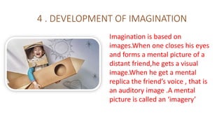 4 . DEVELOPMENT OF IMAGINATION
Imagination is based on
images.When one closes his eyes
and forms a mental picture of a
distant friend,he gets a visual
image.When he get a mental
replica the friend’s voice , that is
an auditory image .A mental
picture is called an ‘imagery’
 