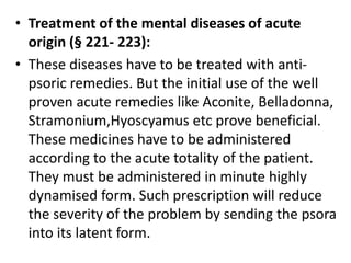 • Treatment of the mental diseases of acute
origin (§ 221- 223):
• These diseases have to be treated with anti-
psoric remedies. But the initial use of the well
proven acute remedies like Aconite, Belladonna,
Stramonium,Hyoscyamus etc prove beneficial.
These medicines have to be administered
according to the acute totality of the patient.
They must be administered in minute highly
dynamised form. Such prescription will reduce
the severity of the problem by sending the psora
into its latent form.
 