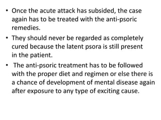 • Once the acute attack has subsided, the case
again has to be treated with the anti-psoric
remedies.
• They should never be regarded as completely
cured because the latent psora is still present
in the patient.
• The anti-psoric treatment has to be followed
with the proper diet and regimen or else there is
a chance of development of mental disease again
after exposure to any type of exciting cause.
 