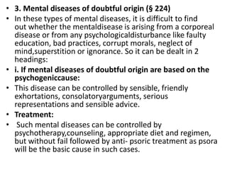 • 3. Mental diseases of doubtful origin (§ 224)
• In these types of mental diseases, it is difficult to find
out whether the mentaldisease is arising from a corporeal
disease or from any psychologicaldisturbance like faulty
education, bad practices, corrupt morals, neglect of
mind,superstition or ignorance. So it can be dealt in 2
headings:
• i. If mental diseases of doubtful origin are based on the
psychogeniccause:
• This disease can be controlled by sensible, friendly
exhortations, consolatoryarguments, serious
representations and sensible advice.
• Treatment:
• Such mental diseases can be controlled by
psychotherapy,counseling, appropriate diet and regimen,
but without fail followed by anti- psoric treatment as psora
will be the basic cause in such cases.
 