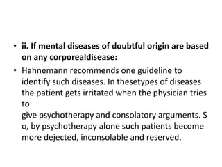 • ii. If mental diseases of doubtful origin are based
on any corporealdisease:
• Hahnemann recommends one guideline to
identify such diseases. In thesetypes of diseases
the patient gets irritated when the physician tries
to
give psychotherapy and consolatory arguments. S
o, by psychotherapy alone such patients become
more dejected, inconsolable and reserved.
 