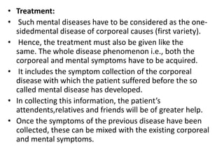 • Treatment:
• Such mental diseases have to be considered as the one-
sidedmental disease of corporeal causes (first variety).
• Hence, the treatment must also be given like the
same. The whole disease phenomenon i.e., both the
corporeal and mental symptoms have to be acquired.
• It includes the symptom collection of the corporeal
disease with which the patient suffered before the so
called mental disease has developed.
• In collecting this information, the patient’s
attendents,relatives and friends will be of greater help.
• Once the symptoms of the previous disease have been
collected, these can be mixed with the existing corporeal
and mental symptoms.
 