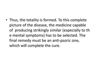 • Thus, the totality is formed. To this complete
picture of the disease, the medicine capable
of producing strikingly similar (especially to th
e mental symptoms) has to be selected. The
final remedy must be an anti-psoric one,
which will complete the cure.
 