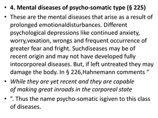 • 4. Mental diseases of psycho-somatic type (§ 225)
• These are the mental diseases that arise as a result of
prolonged emotionaldisturbances. Different
psychological depressions like continued anxiety,
worry,vexation, wrongs and frequent occurrence of
greater fear and fright. Suchdiseases may be of
recent origin and may not have developed fully
intocorporeal diseases. But, if left untreated they may
damage the body. In § 226,Hahnemann comments “
• While they are yet recent and they are capable
of making great inroads in the corporeal state
• ”. Thus the name psycho-somatic isgiven to this class
of diseases.
 