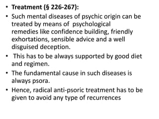 • Treatment (§ 226-267):
• Such mental diseases of psychic origin can be
treated by means of psychological
remedies like confidence building, friendly
exhortations, sensible advice and a well
disguised deception.
• This has to be always supported by good diet
and regimen.
• The fundamental cause in such diseases is
always psora.
• Hence, radical anti-psoric treatment has to be
given to avoid any type of recurrences
 
