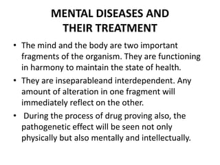 MENTAL DISEASES AND
THEIR TREATMENT
• The mind and the body are two important
fragments of the organism. They are functioning
in harmony to maintain the state of health.
• They are inseparableand interdependent. Any
amount of alteration in one fragment will
immediately reflect on the other.
• During the process of drug proving also, the
pathogenetic effect will be seen not only
physically but also mentally and intellectually.
 