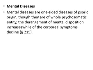 • Mental Diseases
• Mental diseases are one-sided diseases of psoric
origin, though they are of whole psychosomatic
entity, the derangement of mental disposition
increaseswhile of the corporeal symptoms
decline (§ 215).
 